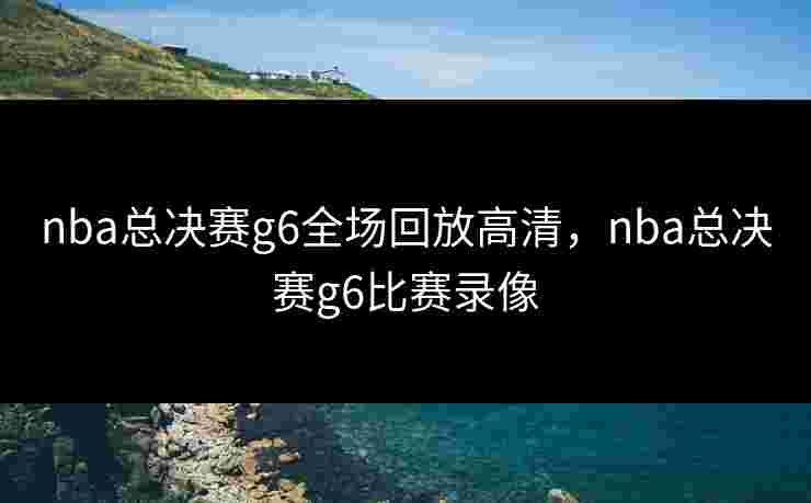nba总决赛g6全场回放高清,nba总决赛g6比赛录像 nba总决赛g6全场回放高清,nba总决赛g6比赛录像