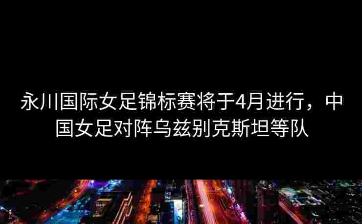 永川国际女足锦标赛将于4月进行,中国女足对阵乌兹别克斯坦等队 永川国际女足锦标赛将于4月进行,中国女足对阵乌兹别克斯坦等队