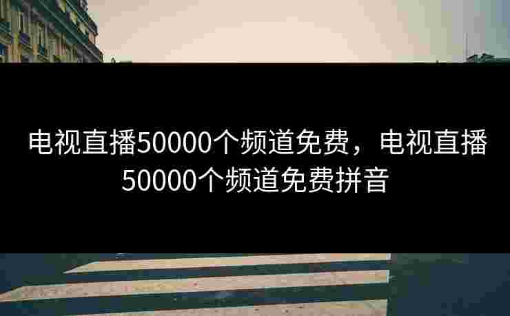 电视直播50000个频道免费,电视直播50000个频道免费拼音 电视直播50000个频道免费,电视直播50000个频道免费拼音