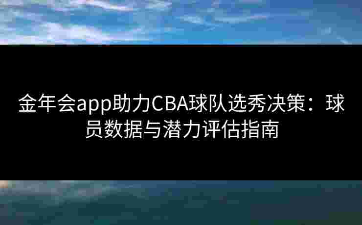 金年会app助力CBA球队选秀决策：球员数据与潜力评估指南