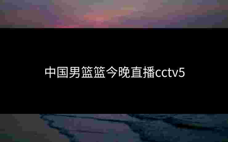 中国男篮篮今晚直播cctv5