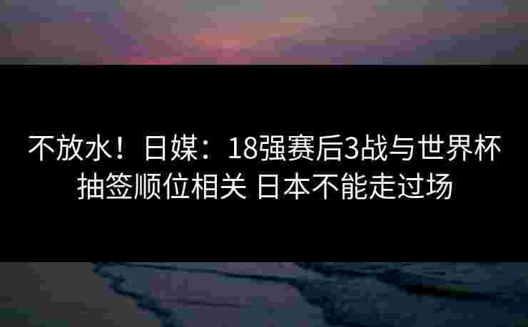 不放水!日媒:18强赛后3战与世界杯抽签顺位相关 日本不能走过场 不放水!日媒:18强赛后3战与世界杯抽签顺位相关 日本不能走过场