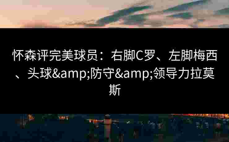 怀森评完美球员：右脚C罗、左脚梅西、头球&防守&领导力拉莫斯