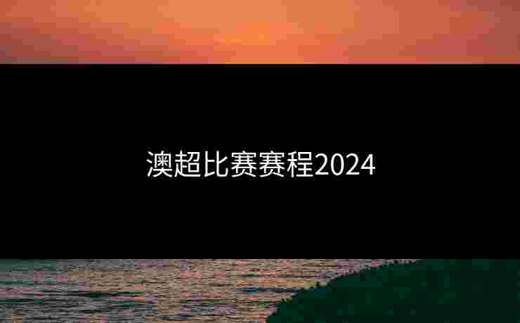 澳超比赛赛程2024 澳超比赛赛程2024