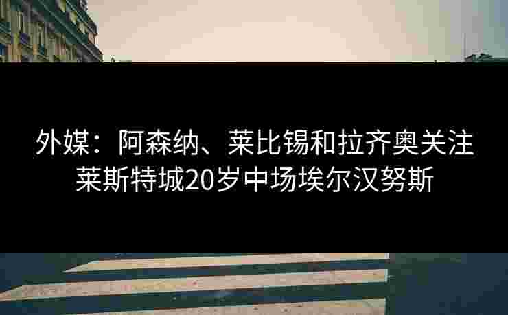 外媒:阿森纳、莱比锡和拉齐奥关注莱斯特城20岁中场埃尔汉努斯 外媒:阿森纳、莱比锡和拉齐奥关注莱斯特城20岁中场埃尔汉努斯
