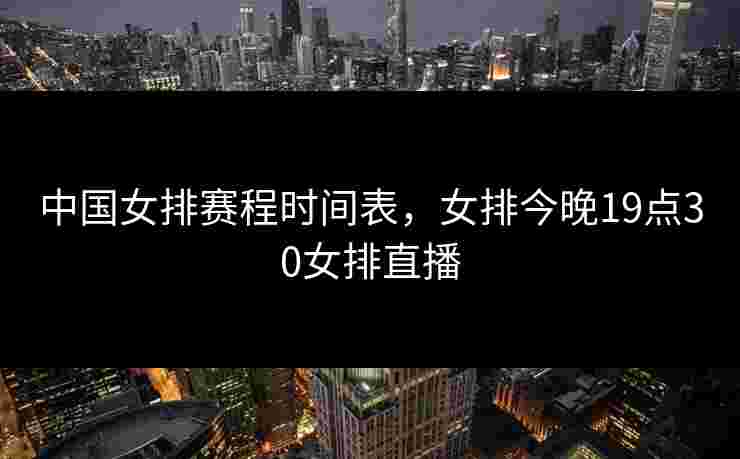 中国女排赛程时间表，女排今晚19点30女排直播