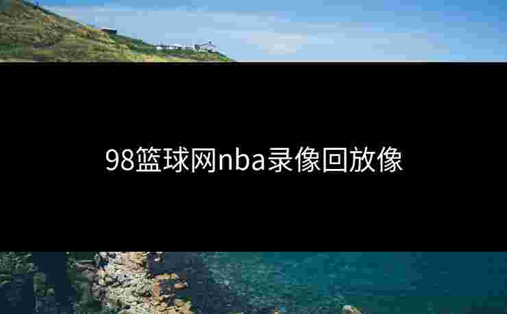 98篮球网nba录像回放像 98篮球网nba录像回放像